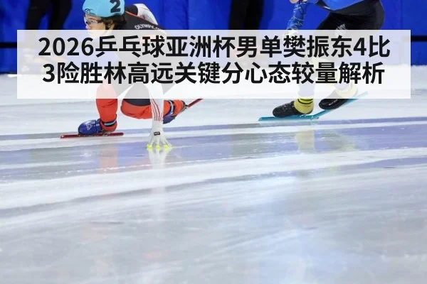 2026乒乓球亚洲杯男单樊振东4比3险胜林高远关键分心态较量解析