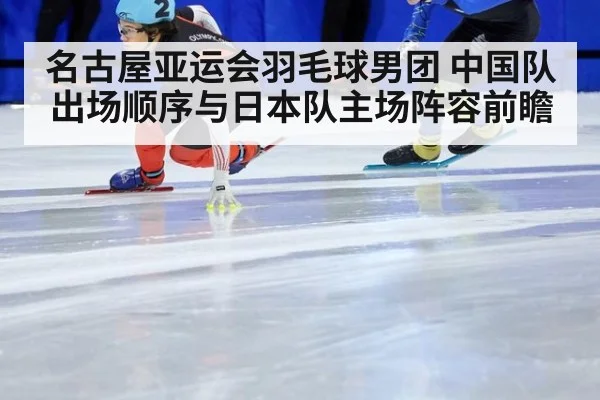 名古屋亚运会羽毛球男团 中国队出场顺序与日本队主场阵容前瞻