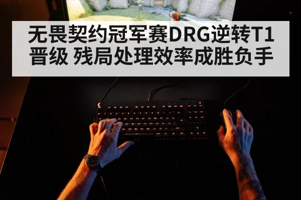 无畏契约冠军赛DRG逆转T1晋级 残局处理效率成胜负手